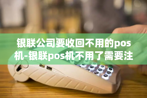 银联公司要收回不用的pos机-银联pos机不用了需要注销吗