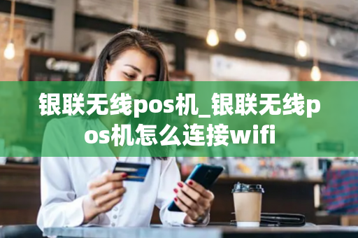 银联无线pos机_银联无线pos机怎么连接wifi