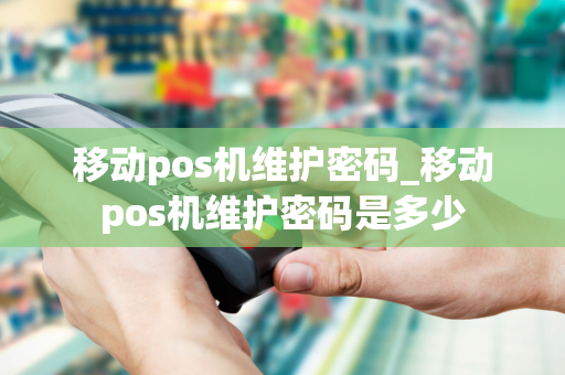 移动pos机维护密码_移动pos机维护密码是多少