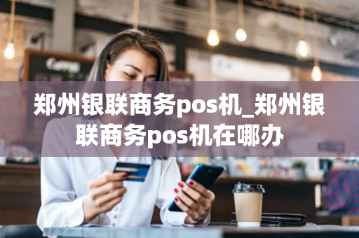 郑州银联商务pos机_郑州银联商务pos机在哪办