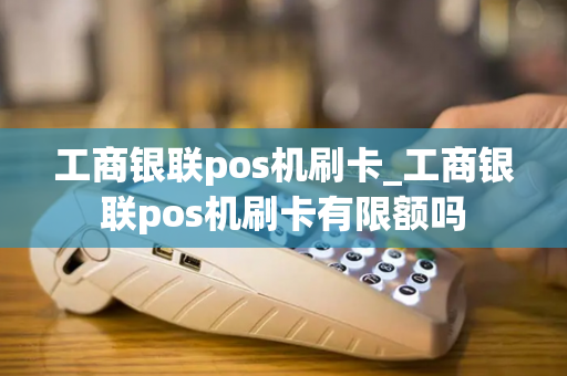 工商银联pos机刷卡_工商银联pos机刷卡有限额吗