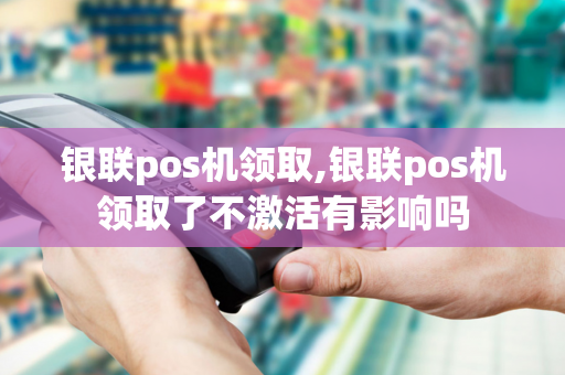 银联pos机领取,银联pos机领取了不激活有影响吗