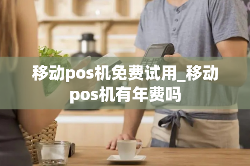 移动pos机免费试用_移动pos机有年费吗