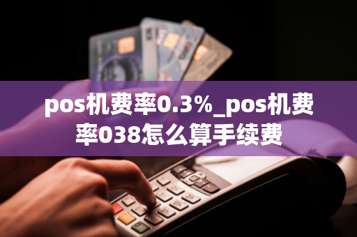 pos机费率0.3%_pos机费率038怎么算手续费