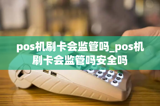 pos机刷卡会监管吗_pos机刷卡会监管吗安全吗